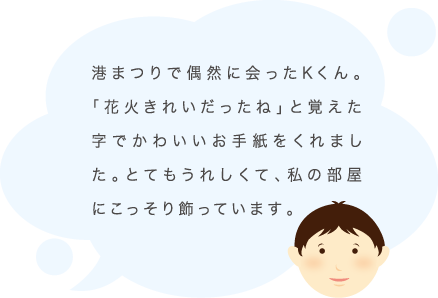 港まつりで偶然に会ったKくん。「花火きれいだったね」と覚えた字でかわいいお手紙をくれました。とてもうれしくて、私の部屋にこっそり飾っています。