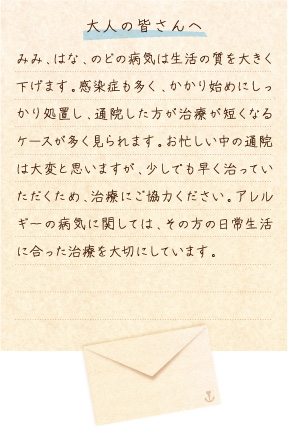 【大人の皆さんへ】みみ、はな、のどの病気は生活の質を大きく下げます。感染症も多く、かかり始めにしっかり処置し、通院した方が治療が短くなるケースが多く見られます。お忙しい中の通院は大変と思いますが、少しでも早く治っていただくため、治療にご協力ください。アレルギーの病気に関しては、その方の日常生活に合った治療を大切にしています。