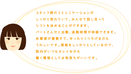 スタッフ間のコミュニケーションがしっかり取れていて、みんなで話し合ってシフトを決めることができます。パートさんだと出勤、退勤時間が相談できます。休憩室が畳敷きで、ゆったりくつろげるのもうれしいです。掃除をしっかりとしているので、院内がいつもキレイなのも働く環境としては気持ちがいいです。