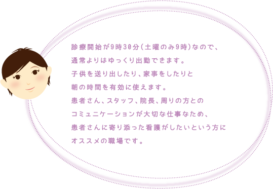 診療開始が9時30分(土曜のみ9時)なので、通常よりはゆっくり出勤できます。子供を送り出したり、家事をしたりと朝の時間を有効に使えます。患者さん、スタッフ、院長、周りの方とのコミュニケーションが大切な仕事なため、患者さんに寄り添った看護がしたいという方にオススメの職場です。